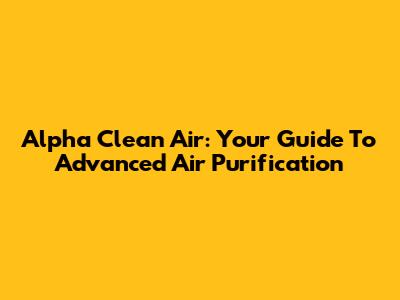 Alpha Clean Air: Your Guide To Advanced Air Purification