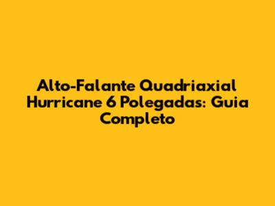 Alto-Falante Quadriaxial Hurricane 6 Polegadas: Guia Completo