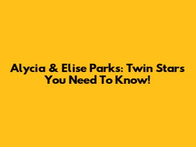 Alycia & Elise Parks: Twin Stars You Need To Know!