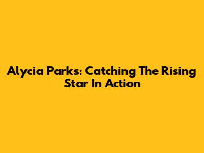 Alycia Parks: Catching The Rising Star In Action