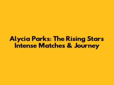 Alycia Parks: The Rising Star's Intense Matches & Journey