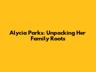 Alycia Parks: Unpacking Her Family Roots