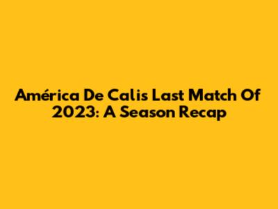 América De Cali's Last Match Of 2023: A Season Recap