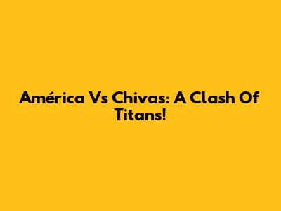 América Vs Chivas: A Clash Of Titans!