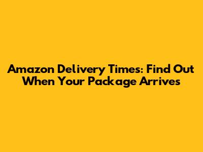 Amazon Delivery Times: Find Out When Your Package Arrives