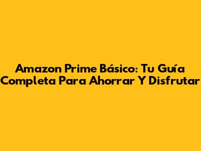 Amazon Prime Básico: Tu Guía Completa Para Ahorrar Y Disfrutar