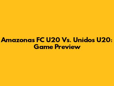 Amazonas FC U20 Vs. Unidos U20: Game Preview