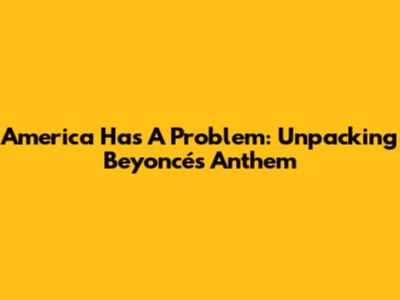 America Has A Problem: Unpacking Beyoncé's Anthem
