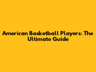 American Basketball Players: The Ultimate Guide