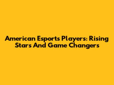 American Esports Players: Rising Stars And Game Changers