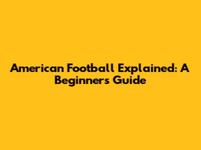 American Football Explained: A Beginner's Guide