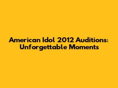 American Idol 2012 Auditions: Unforgettable Moments