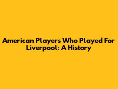 American Players Who Played For Liverpool: A History