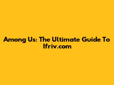 Among Us: The Ultimate Guide To Ifriv.com