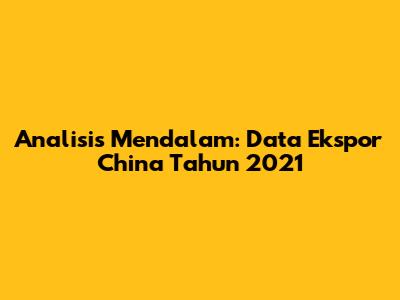 Analisis Mendalam: Data Ekspor China Tahun 2021