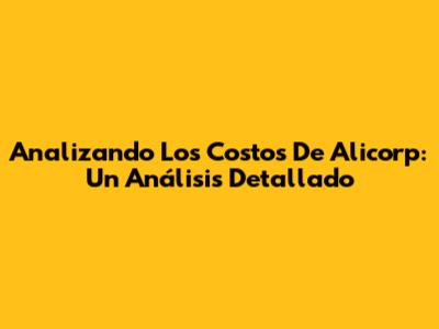 Analizando Los Costos De Alicorp: Un Análisis Detallado