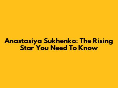 Anastasiya Sukhenko: The Rising Star You Need To Know