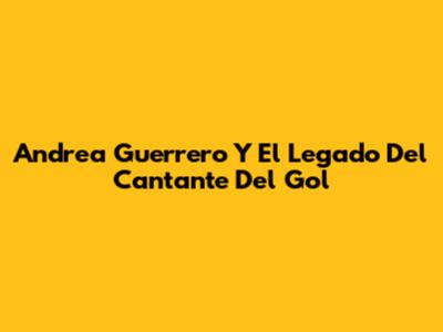 Andrea Guerrero Y El Legado Del Cantante Del Gol