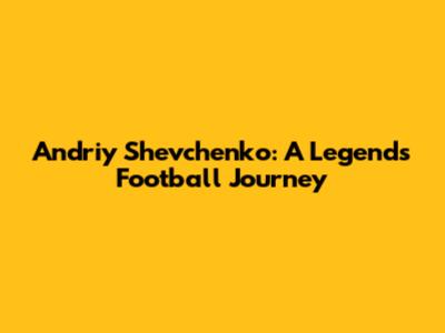 Andriy Shevchenko: A Legend's Football Journey