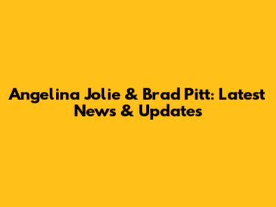 Angelina Jolie & Brad Pitt: Latest News & Updates