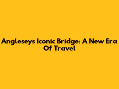 Anglesey's Iconic Bridge: A New Era Of Travel