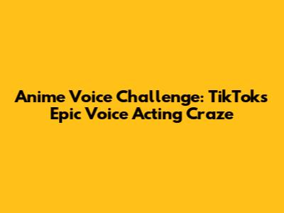 Anime Voice Challenge: TikTok's Epic Voice Acting Craze