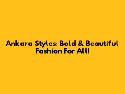 Ankara Styles: Bold & Beautiful Fashion For All!