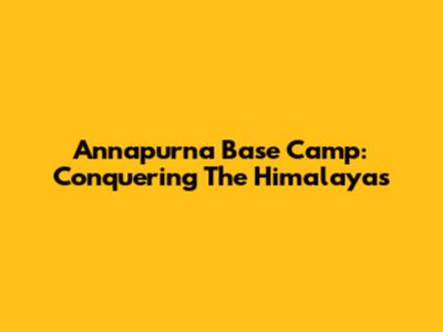 Annapurna Base Camp: Conquering The Himalayas