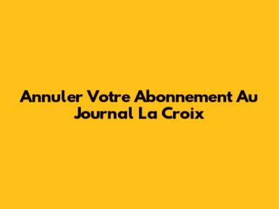 Annuler Votre Abonnement Au Journal La Croix
