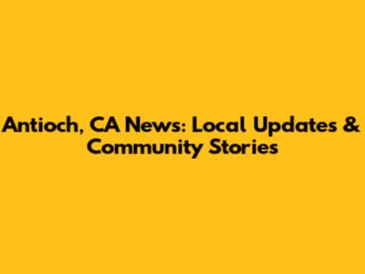 Antioch, CA News: Local Updates & Community Stories
