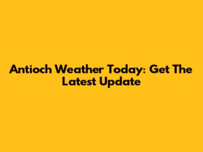 Antioch Weather Today: Get The Latest Update