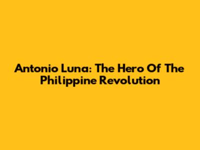 Antonio Luna: The Hero Of The Philippine Revolution