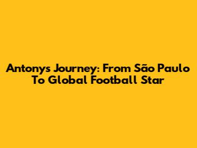 Antony's Journey: From São Paulo To Global Football Star