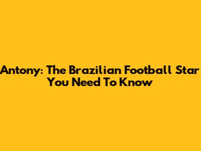 Antony: The Brazilian Football Star You Need To Know