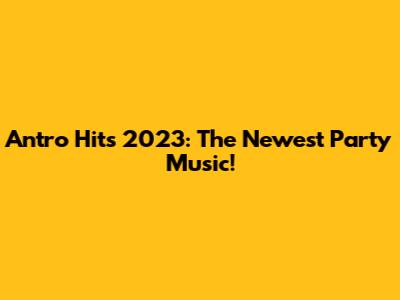 Antro Hits 2023: The Newest Party Music!