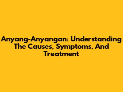 Anyang-Anyangan: Understanding The Causes, Symptoms, And Treatment