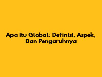 Apa Itu Global: Definisi, Aspek, Dan Pengaruhnya