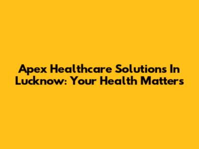Apex Healthcare Solutions In Lucknow: Your Health Matters