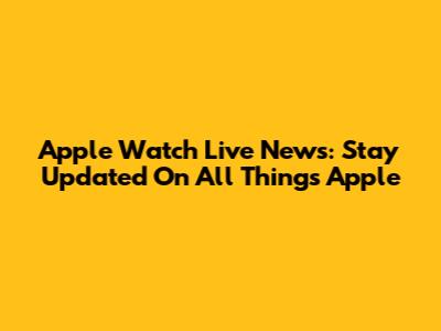 Apple Watch Live News: Stay Updated On All Things Apple