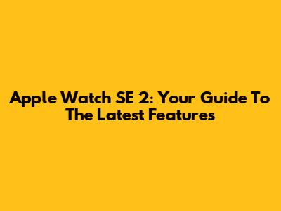Apple Watch SE 2: Your Guide To The Latest Features