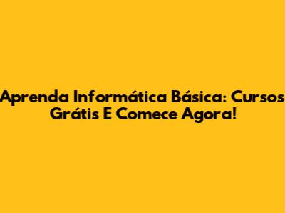 Aprenda Informática Básica: Cursos Grátis E Comece Agora!