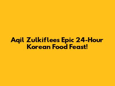 Aqil Zulkiflee's Epic 24-Hour Korean Food Feast!