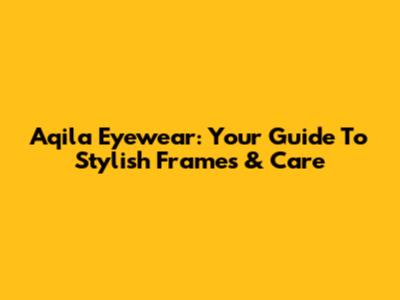 Aqila Eyewear: Your Guide To Stylish Frames & Care
