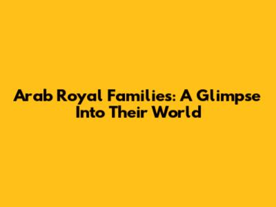 Arab Royal Families: A Glimpse Into Their World