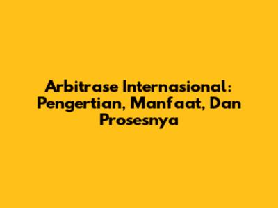 Arbitrase Internasional: Pengertian, Manfaat, Dan Prosesnya