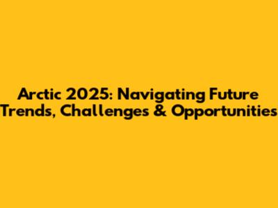 Arctic 2025: Navigating Future Trends, Challenges & Opportunities