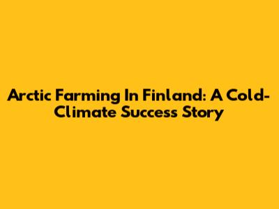 Arctic Farming In Finland: A Cold-Climate Success Story