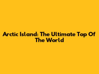 Arctic Island: The Ultimate Top Of The World