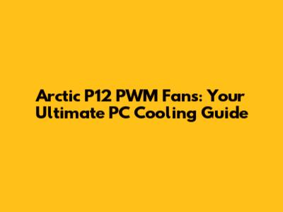 Arctic P12 PWM Fans: Your Ultimate PC Cooling Guide
