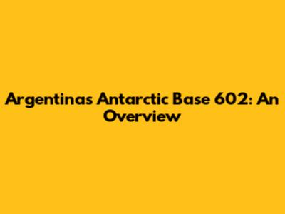 Argentina's Antarctic Base 602: An Overview